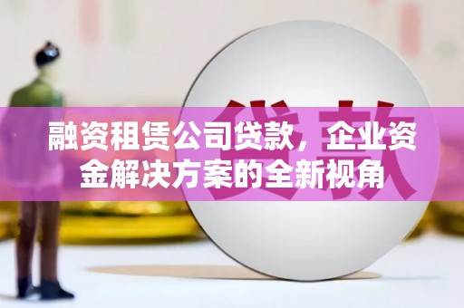 洪江融资租赁公司贷款，企业资金解决方案的全新视角